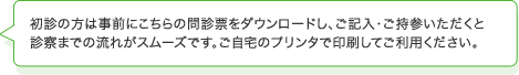 初診の方は事前にこちらの問診票をダウンロードし、ご記入・ご持参いただくと診察までの流れがスムーズです。ご自宅のプリンタで印刷してご利用ください。