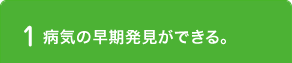 1 病気の早期発見ができる。