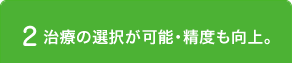 2 治療の選択が可能・精度も向上。