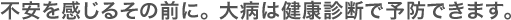 不安を感じるその前に。 大病は健康診断で予防できます。